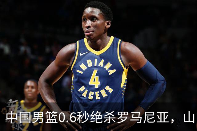 中国男篮0.6秒绝杀罗马尼亚，山东小将再立新功，新赛季必进一队