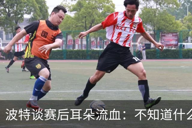 波特谈赛后耳朵流血：不知道什么情况，被人抓了还是咬了一下